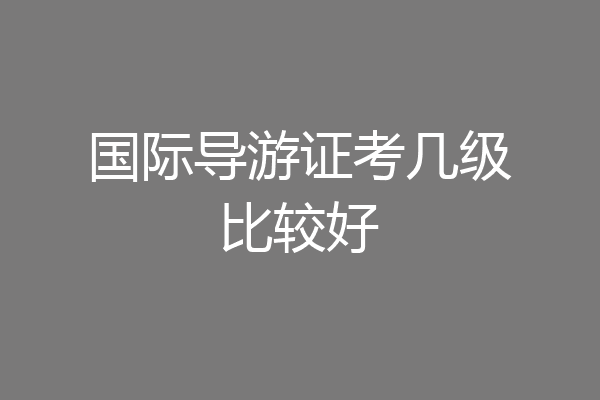 国际导游证考几级比较好