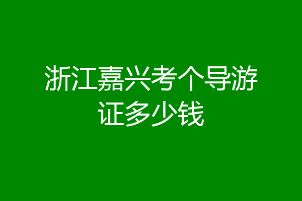 浙江嘉兴考个导游证多少钱