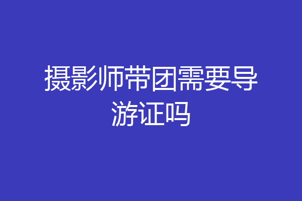 摄影师带团需要导游证吗