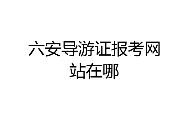 六安导游证报考网站在哪