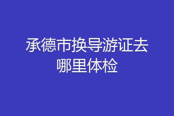 承德市换导游证去哪里体检