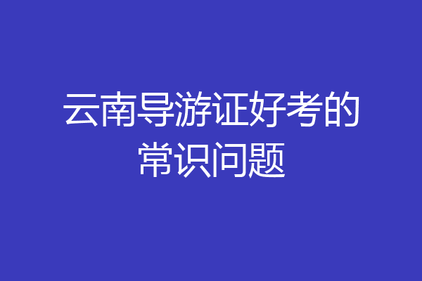 云南导游证好考的常识问题
