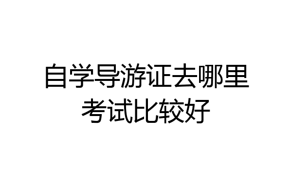 自学导游证去哪里考试比较好