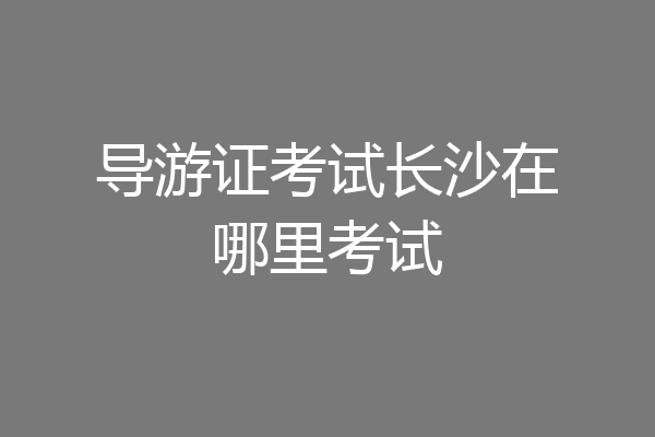 导游证考试长沙在哪里考试