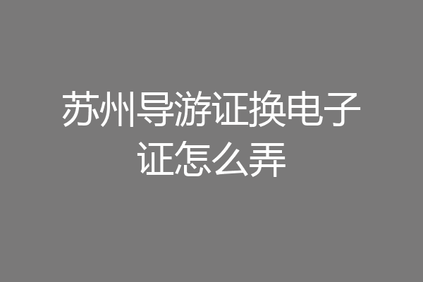 苏州导游证换电子证怎么弄
