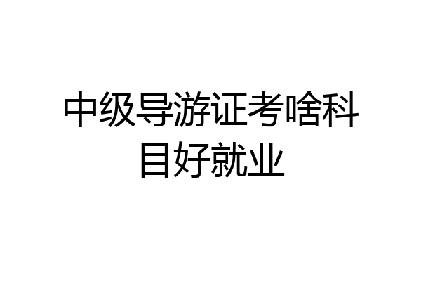 中级导游证考啥科目好就业