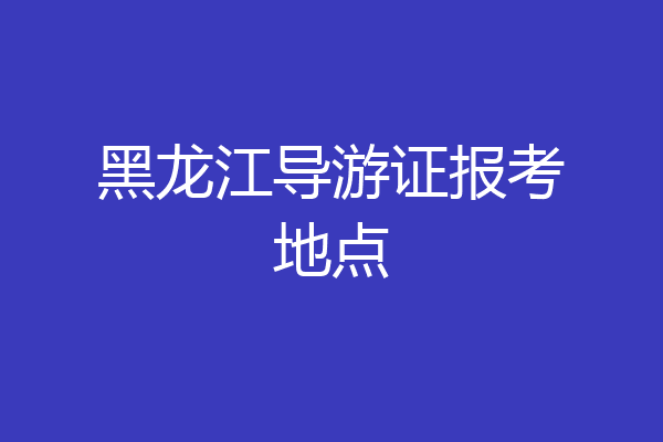 黑龙江导游证报考地点