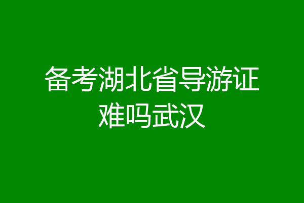 备考湖北省导游证难吗武汉