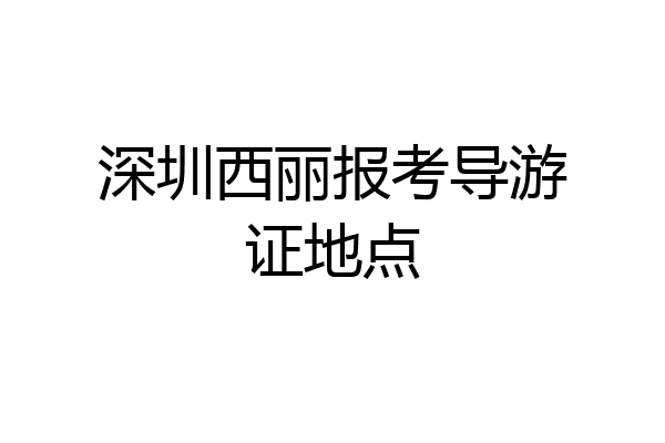 深圳西丽报考导游证地点