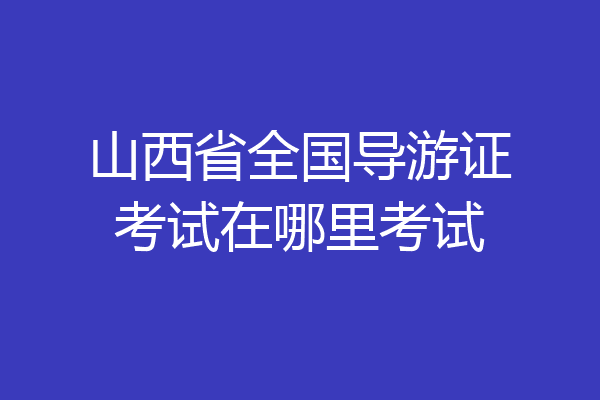 山西省全国导游证考试在哪里考试