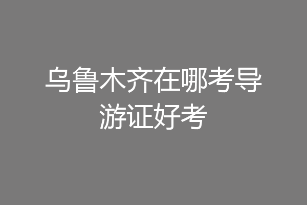 乌鲁木齐在哪考导游证好考