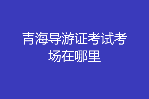 青海导游证考试考场在哪里