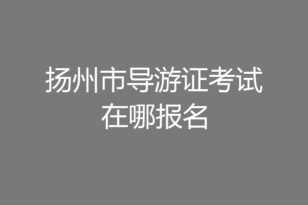 扬州市导游证考试在哪报名