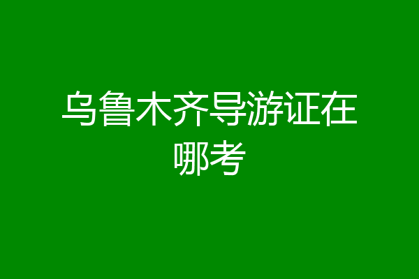 乌鲁木齐导游证在哪考