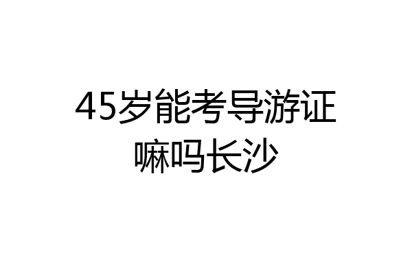45岁能考导游证嘛吗长沙