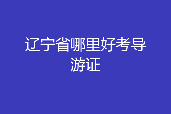 辽宁省哪里好考导游证