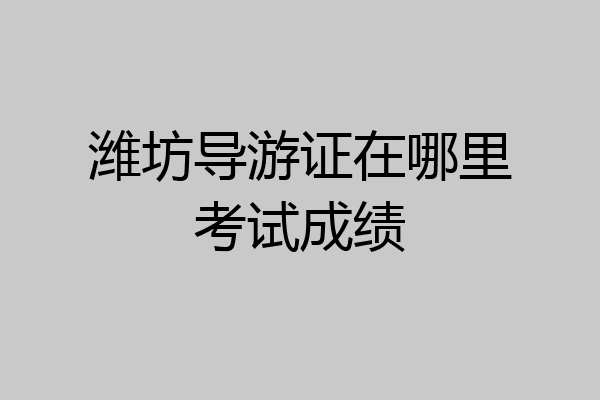 潍坊导游证在哪里考试成绩