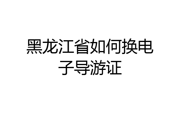 黑龙江省如何换电子导游证