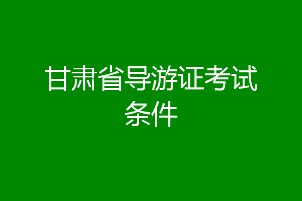 甘肃省导游证考试条件