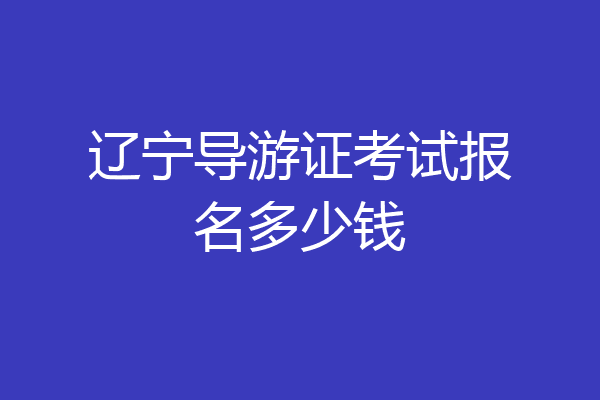 辽宁导游证考试报名多少钱