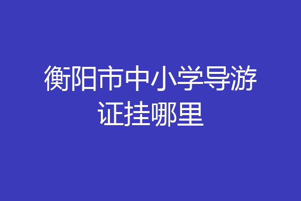 衡阳市中小学导游证挂哪里