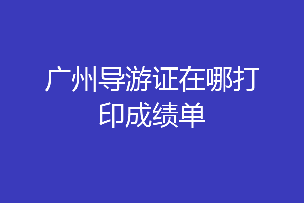 广州导游证在哪打印成绩单