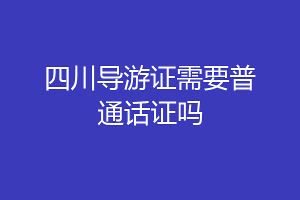 四川导游证需要普通话证吗