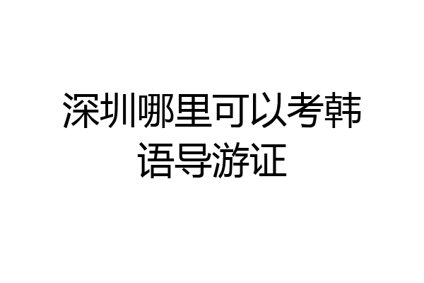 深圳哪里可以考韩语导游证