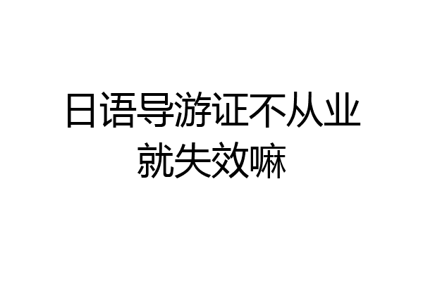 日语导游证不从业就失效嘛