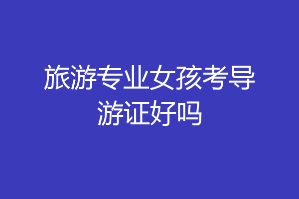 旅游专业女孩考导游证好吗