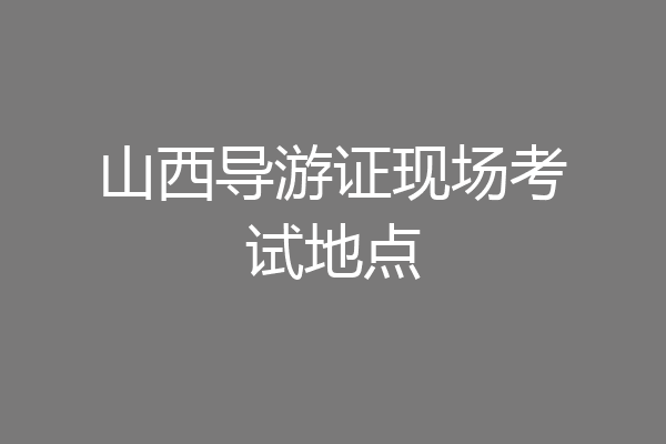山西导游证现场考试地点