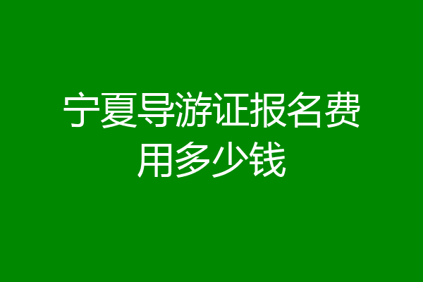 宁夏导游证报名费用多少钱