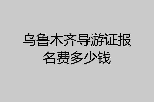 乌鲁木齐导游证报名费多少钱