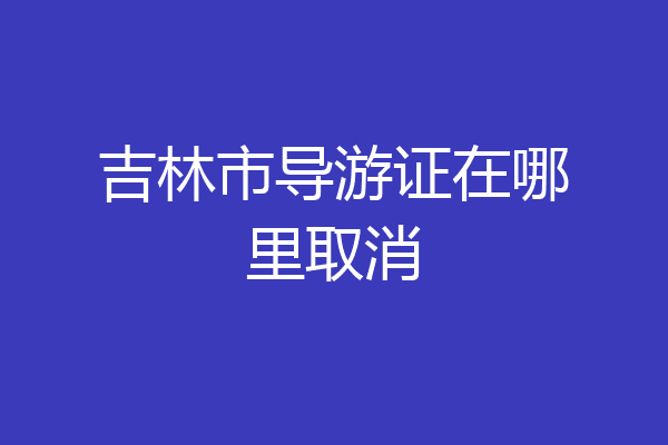 吉林市导游证在哪里取消