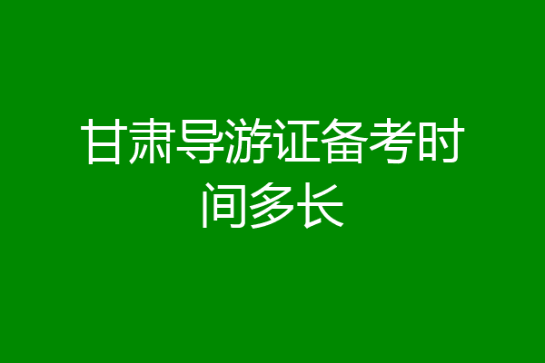 甘肃导游证备考时间多长