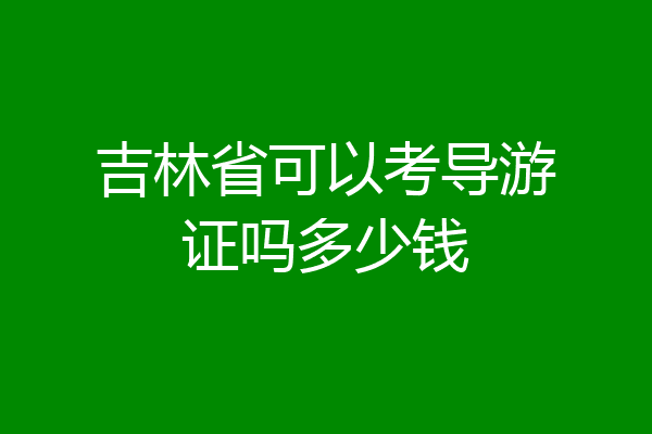 吉林省可以考导游证吗多少钱