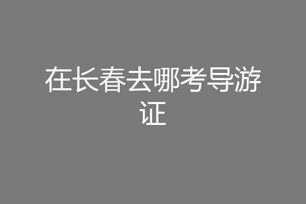 在长春去哪考导游证