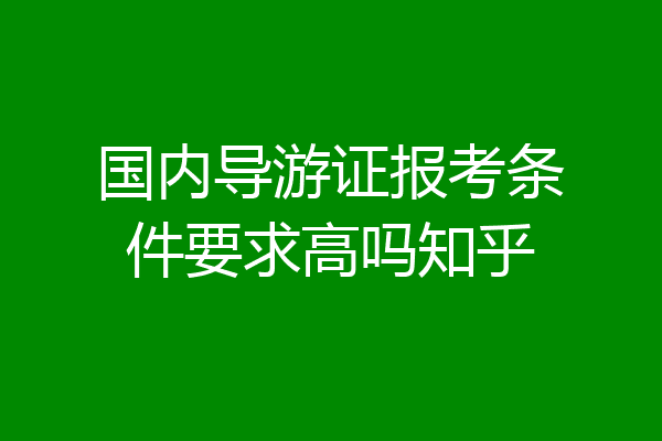国内导游证报考条件要求高吗知乎