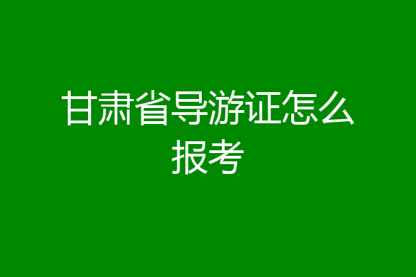 甘肃省导游证怎么报考