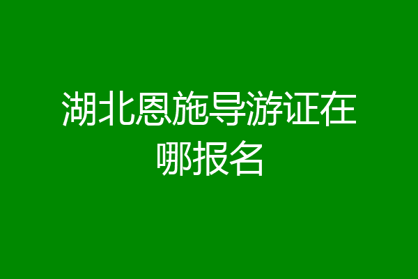 湖北恩施导游证在哪报名