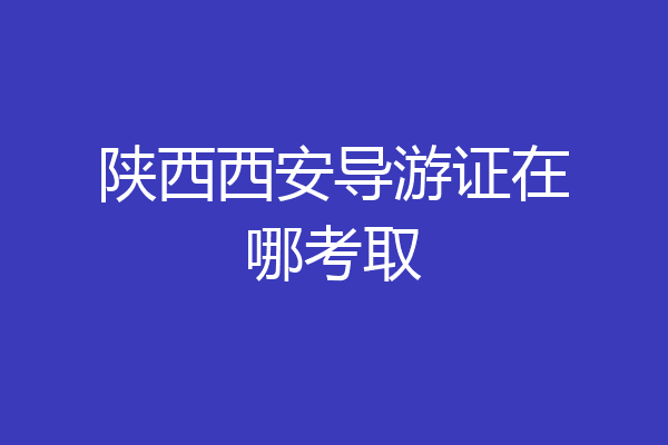 陕西西安导游证在哪考取