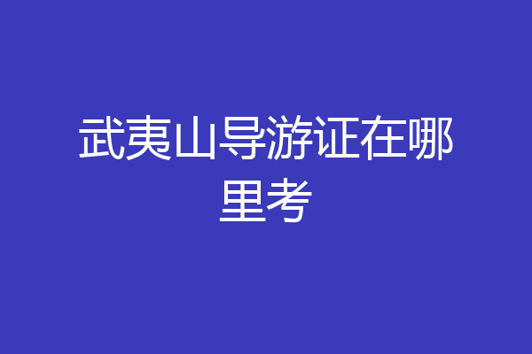 武夷山导游证在哪里考