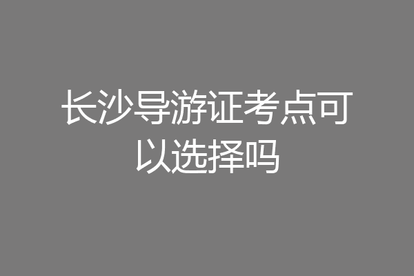 长沙导游证考点可以选择吗