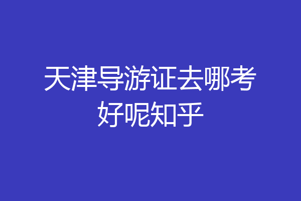 天津导游证去哪考好呢知乎
