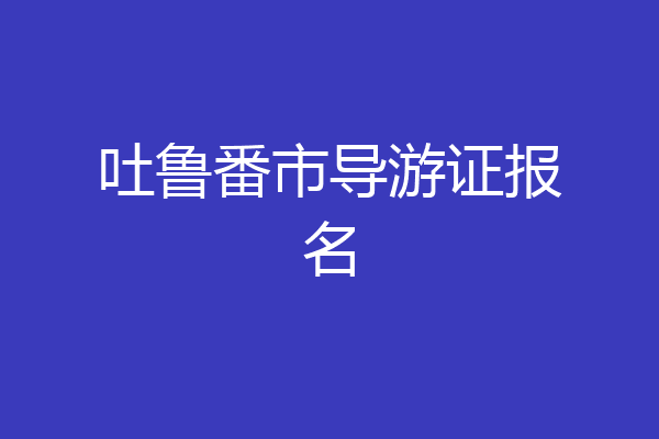 吐鲁番市导游证报名