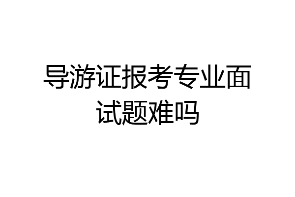 导游证报考专业面试题难吗
