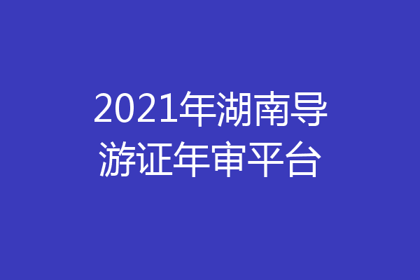 2021年湖南导游证年审平台
