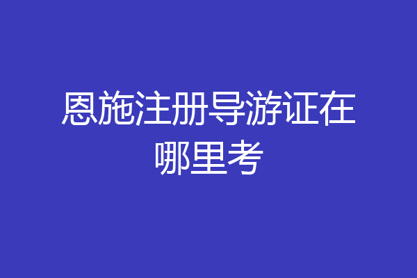 恩施注册导游证在哪里考