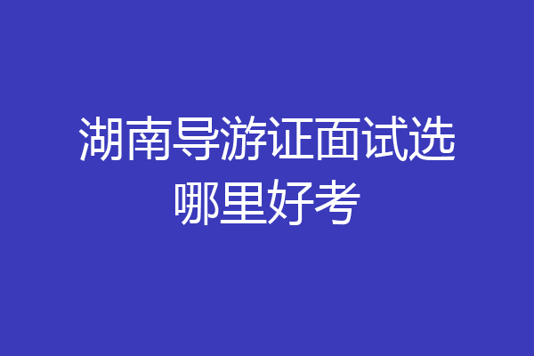 湖南导游证面试选哪里好考
