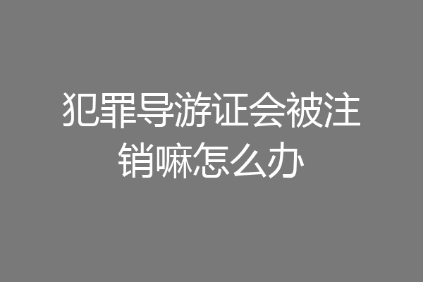 犯罪导游证会被注销嘛怎么办